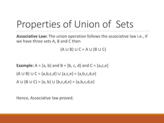 Properties of Union of Sets
Associative Law: The union operation follows the associative law i.e., if
we have three sets A, B and C then
(A ∪ B) ∪ C = A ∪ (B ∪ C)
Example: A = {a, b} and B = {b, c, d} and C = {a,c,e}
(A ∪ B) ∪ C = {a,b,c,d} ∪ {a,c,e} = {a,b,c,d,e}
A ∪ (B ∪ C) = {a, b} ∪ {b,c,d,e} = {a,b,c,d,e}
Hence, Associative law proved.
 