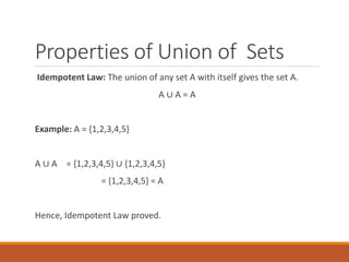 Properties of Union of Sets
Idempotent Law: The union of any set A with itself gives the set A.
A ∪ A = A
Example: A = {1,2,3,4,5}
A ∪ A = {1,2,3,4,5} ∪ {1,2,3,4,5}
= {1,2,3,4,5} = A
Hence, Idempotent Law proved.
 