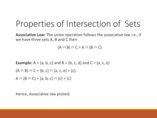 Properties of Intersection of Sets
Associative Law: The union operation follows the associative law i.e., if
we have three sets A, B and C then
(A ∩ B) ∩ C = A ∩ (B ∩ C)
Example: A = {a, b, c} and B = {b, c, d} and C = {a, c, e}
(A ∩ B) ∩ C = {b, c} ∩ {a, c, e} = {c}
A ∩ (B ∩ C) = {a, b, c} ∩ {c} = {c}
Hence, Associative law proved.
 