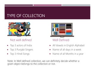TYPE OF COLLECTION
Not well defined
 Top 3 actors of India
 Top 3 Punjabi Singers
 Top 3 Hindi Songs
Well Defined
 All Vowels in English Alphabet
 Name of all days in a week
 Name of all Months in a year
Note: In Well defined collection, we can definitely decide whether a
given object belongs to the collection or not.
 