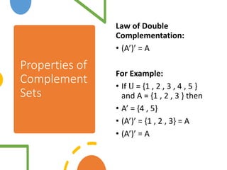 Properties of
Complement
Sets
Law of Double
Complementation:
• (A’)’ = A
For Example:
• If U = {1 , 2 , 3 , 4 , 5 }
and A = {1 , 2 , 3 } then
• A’ = {4 , 5}
• (A’)’ = {1 , 2 , 3} = A
• (A’)’ = A
 