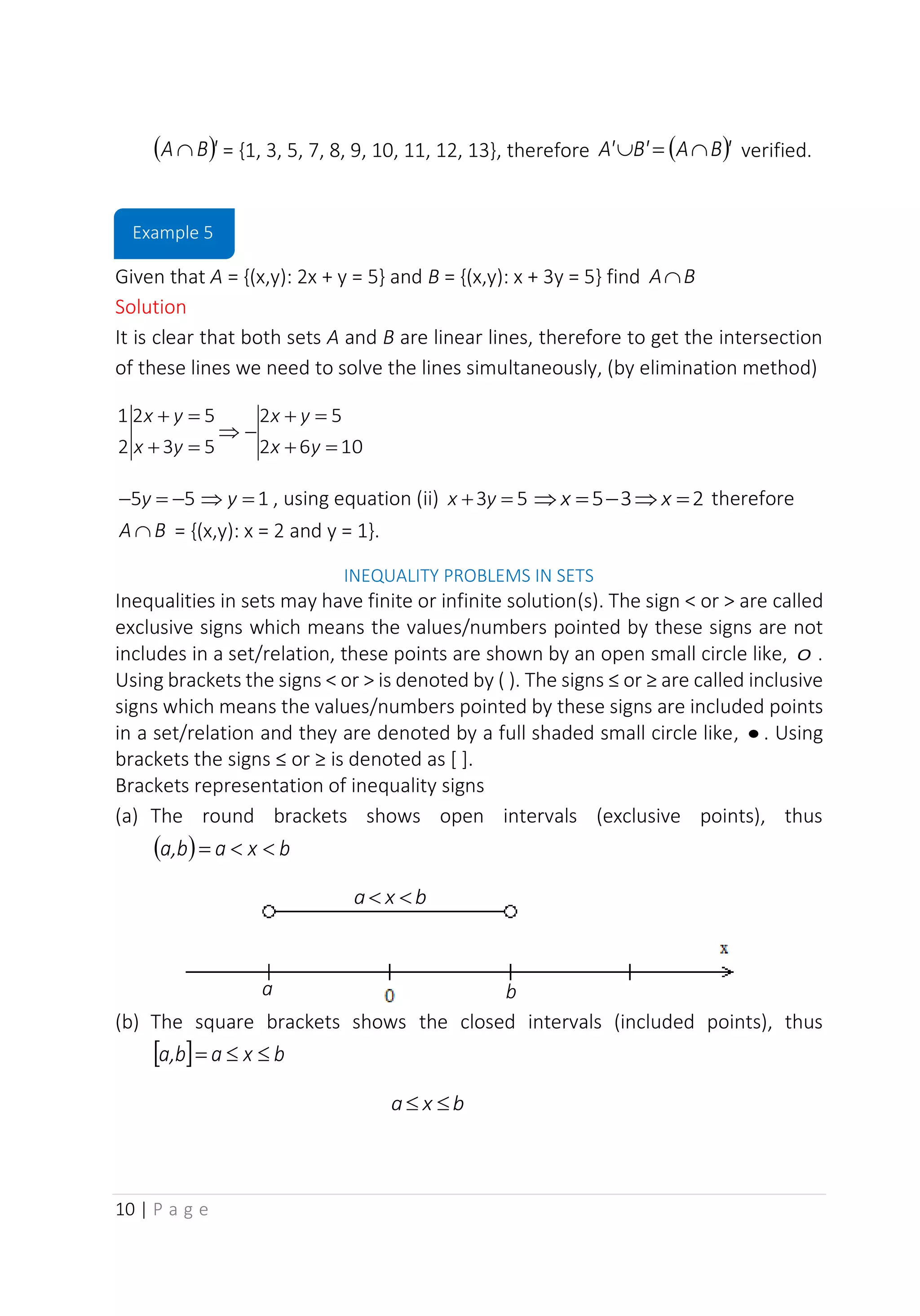 10 | P a g e
( )'
B
A  = {1, 3, 5, 7, 8, 9, 10, 11, 12, 13}, therefore ( )'
B
A
B'
A' 
=
 verified.
Given that A = {(x,y): 2x + y = 5} and B = {(x,y): x + 3y = 5} find B
A
Solution
It is clear that both sets A and B are linear lines, therefore to get the intersection
of these lines we need to solve the lines simultaneously, (by elimination method)
10
6
2
5
2
5
3
5
2
2
1
=
+
=
+
−

=
+
=
+
y
x
y
x
y
x
y
x
5
5 −
=
− y 1
=
 y , using equation (ii) 5
3 =
+ y
x 2
3
5 =

−
=
 x
x therefore
B
A  = {(x,y): x = 2 and y = 1}.
INEQUALITY PROBLEMS IN SETS
Inequalities in sets may have finite or infinite solution(s). The sign < or > are called
exclusive signs which means the values/numbers pointed by these signs are not
includes in a set/relation, these points are shown by an open small circle like, o .
Using brackets the signs < or > is denoted by ( ). The signs ≤ or ≥ are called inclusive
signs which means the values/numbers pointed by these signs are included points
in a set/relation and they are denoted by a full shaded small circle like, • . Using
brackets the signs ≤ or ≥ is denoted as [ ].
Brackets representation of inequality signs
(a) The round brackets shows open intervals (exclusive points), thus
( ) b
x
a
b
a, 

=
(b) The square brackets shows the closed intervals (included points), thus
  b
x
a
b
a, 

=
b
x
a 

a b
b
x
a 

Example 5
 