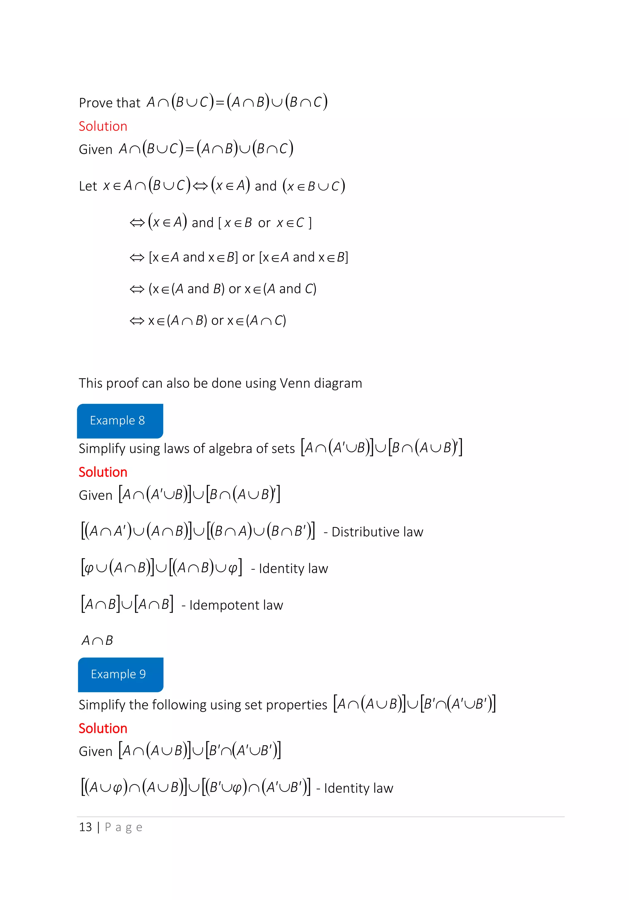13 | P a g e
Prove that ( ) ( ) ( )
C
B
B
A
C
B
A 


=


Solution
Given ( ) ( ) ( )
C
B
B
A
C
B
A 


=


Let ( ) ( )
A
x
C
B
A
x 



 and ( )
C
B
x 

( )
A
x
 and [ B
x or C
x ]
 [xA and xB] or [xA and xB]
 (x(A and B) or x(A and C)
 x(A B) or x(A C)
This proof can also be done using Venn diagram
Simplify using laws of algebra of sets ( )
  ( )
 
'
B
A
B
B
A'
A 




Solution
Given ( )
  ( )
 
'
B
A
B
B
A'
A 




( ) ( )
  ( ) ( )
 
B'
B
A
B
B
A
A'
A 





 - Distributive law
( )
  ( )
 
φ
B
A
B
A
φ 



 - Identity law
   
B
A
B
A 

 - Idempotent law
B
A
Simplify the following using set properties ( )
  ( )
 
B'
A'
B'
B
A
A 




Solution
Given ( )
  ( )
 
B'
A'
B'
B
A
A 




( ) ( )
  ( ) ( )
 
B'
A'
φ
B'
B
A
φ
A 





 - Identity law
Example 8
Example 9
 