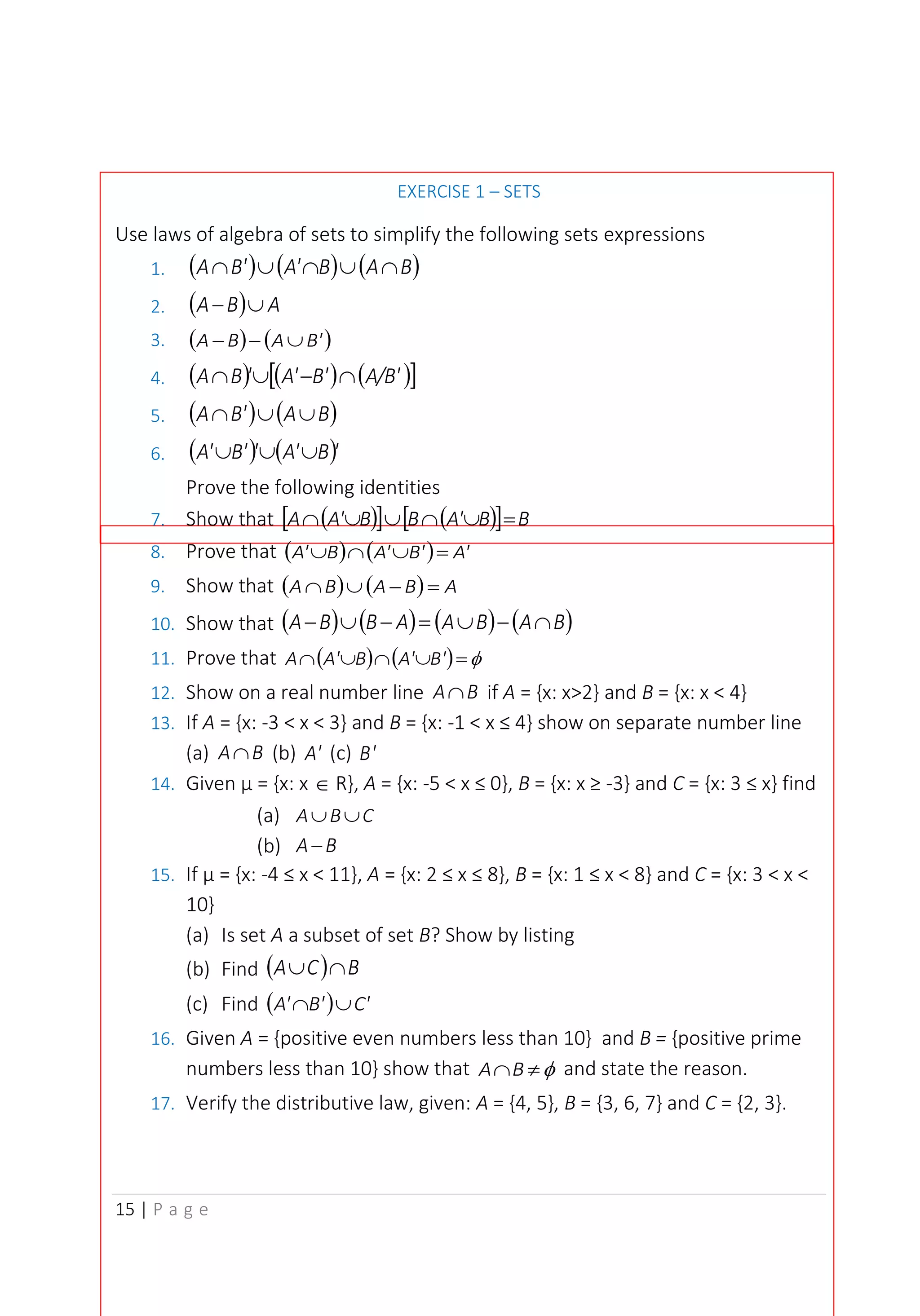 15 | P a g e
EXERCISE 1 – SETS
Use laws of algebra of sets to simplify the following sets expressions
1. ( ) ( ) ( )
B
A
B
A'
B'
A 




2. ( ) A
B
A 
−
3. ( ) ( )
B'
A
B
A 
−
−
4. ( ) ( ) ( )
 
A/B'
B'
A'
'
B
A 
−


5. ( ) ( )
B
A
B'
A 


6. ( ) ( )'
B
A'
'
B'
A' 


Prove the following identities
7. Show that ( )
  ( )
  B
B
A'
B
B
A'
A =





8. Prove that ( ) ( ) A'
B'
A'
B
A' =



9. Show that ( ) ( ) A
B
A
B
A =
−


10. Show that ( ) ( ) ( ) ( )
B
A
B
A
A
B
B
A 
−

=
−

−
11. Prove that ( ) ( ) 
=



 B'
A'
B
A'
A
12. Show on a real number line B
A if A = {x: x>2} and B = {x: x < 4}
13. If A = {x: -3 < x < 3} and B = {x: -1 < x ≤ 4} show on separate number line
(a) B
A (b) A' (c) B'
14. Given µ = {x: x  R}, A = {x: -5 < x ≤ 0}, B = {x: x ≥ -3} and C = {x: 3 ≤ x} find
(a) C
B
A 

(b) B
A−
15. If µ = {x: -4 ≤ x < 11}, A = {x: 2 ≤ x ≤ 8}, B = {x: 1 ≤ x < 8} and C = {x: 3 < x <
10}
(a) Is set A a subset of set B? Show by listing
(b) Find ( ) B
C
A 

(c) Find ( ) C'
B'
A' 

16. Given A = {positive even numbers less than 10} and B = {positive prime
numbers less than 10} show that 

B
A and state the reason.
17. Verify the distributive law, given: A = {4, 5}, B = {3, 6, 7} and C = {2, 3}.
 