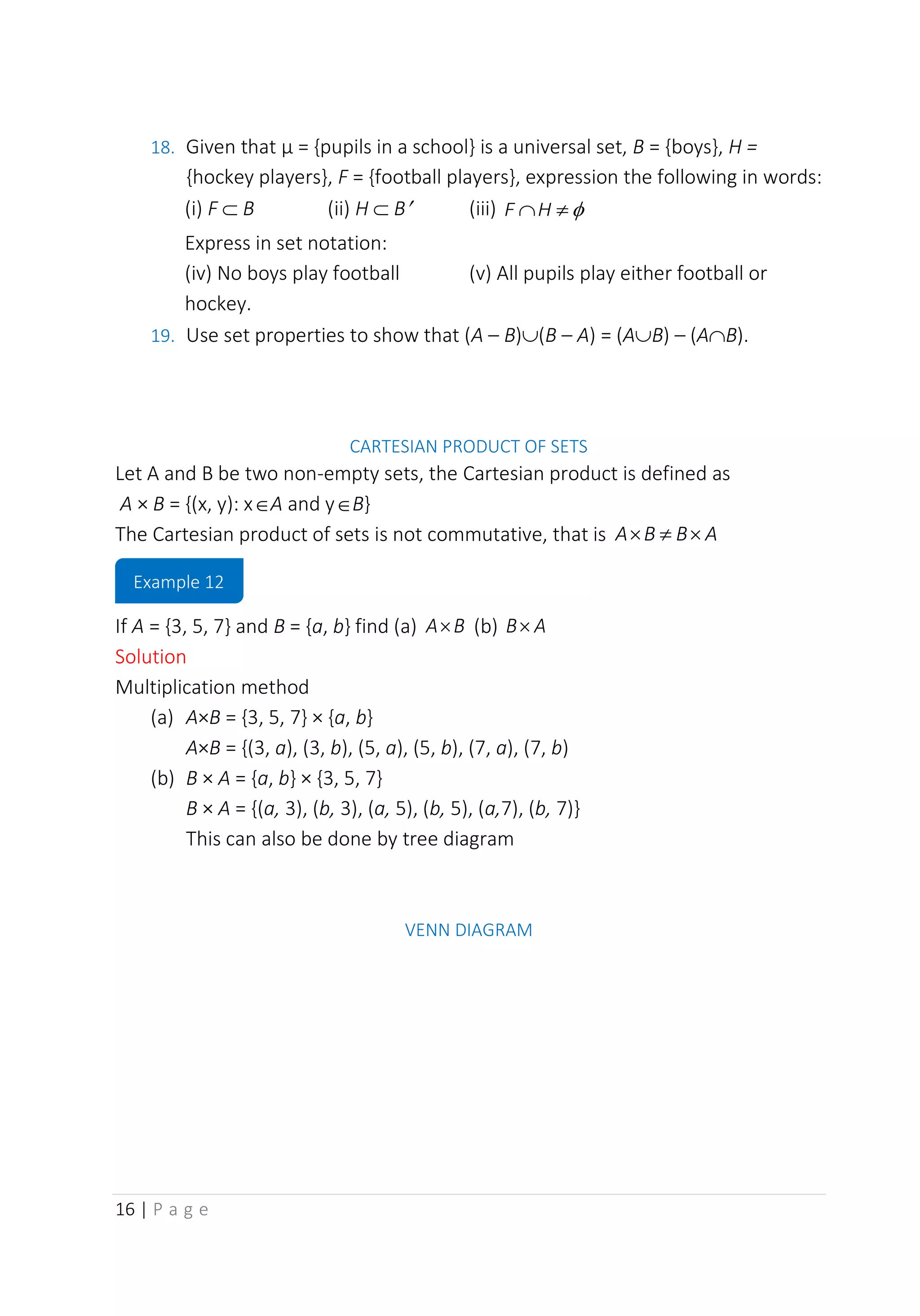16 | P a g e
18. Given that µ = {pupils in a school} is a universal set, B = {boys}, H =
{hockey players}, F = {football players}, expression the following in words:
(i) F  B (ii) H  B (iii) 

H
F
Express in set notation:
(iv) No boys play football (v) All pupils play either football or
hockey.
19. Use set properties to show that (A – B)(B – A) = (AB) – (AB).
CARTESIAN PRODUCT OF SETS
Let A and B be two non-empty sets, the Cartesian product is defined as
A × B = {(x, y): xA and yB}
The Cartesian product of sets is not commutative, that is A
B
B
A 


If A = {3, 5, 7} and B = {a, b} find (a) B
A (b) A
B
Solution
Multiplication method
(a) A×B = {3, 5, 7} × {a, b}
A×B = {(3, a), (3, b), (5, a), (5, b), (7, a), (7, b)
(b) B × A = {a, b} × {3, 5, 7}
B × A = {(a, 3), (b, 3), (a, 5), (b, 5), (a,7), (b, 7)}
This can also be done by tree diagram
VENN DIAGRAM
Example 12
 