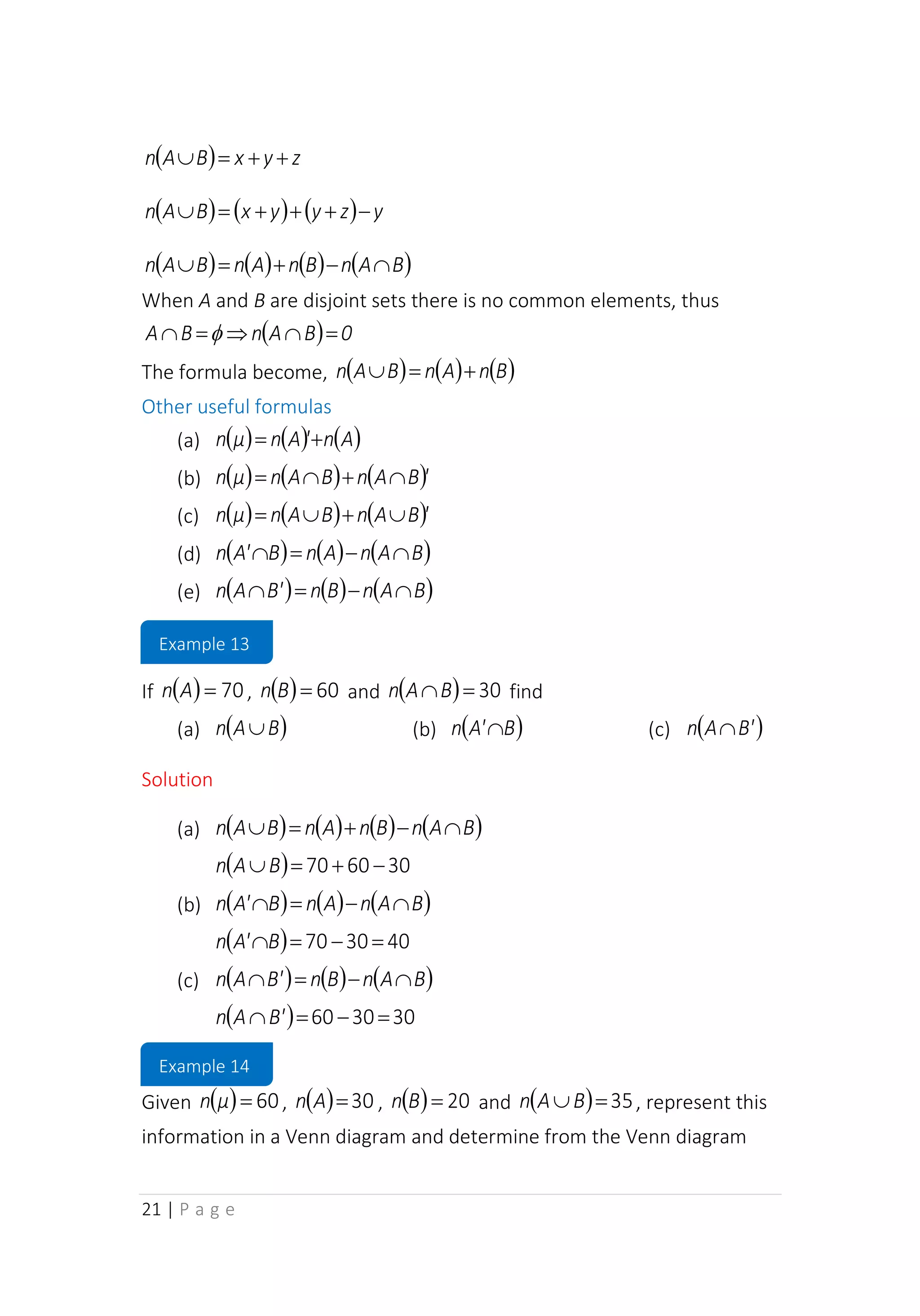 21 | P a g e
( ) z
y
x
B
A
n +
+
=

( ) ( ) ( ) y
z
y
y
x
B
A
n −
+
+
+
=

( ) ( ) ( ) ( )
B
A
n
B
n
A
n
B
A
n 
−
+
=

When A and B are disjoint sets there is no common elements, thus
( ) 0
B
A
n
B
A =


=
 
The formula become, ( ) ( ) ( )
B
n
A
n
B
A
n +
=

Other useful formulas
(a) ( ) ( ) ( )
A
n
'
A
n
μ
n +
=
(b) ( ) ( ) ( )'
B
A
n
B
A
n
μ
n 
+

=
(c) ( ) ( ) ( )'
B
A
n
B
A
n
μ
n 
+

=
(d) ( ) ( ) ( )
B
A
n
A
n
B
A'
n 
−
=

(e) ( ) ( ) ( )
B
A
n
B
n
B'
A
n 
−
=

If ( ) 70
=
A
n , ( ) 60
=
B
n and ( ) 30
=
B
A
n find
(a) ( )
B
A
n  (b) ( )
B
A'
n  (c) ( )
B'
A
n 
Solution
(a) ( ) ( ) ( ) ( )
B
A
n
B
n
A
n
B
A
n 
−
+
=

( ) 30
60
70 −
+
=
B
A
n
(b) ( ) ( ) ( )
B
A
n
A
n
B
A'
n 
−
=

( ) 40
30
70 =
−
=
B
A'
n
(c) ( ) ( ) ( )
B
A
n
B
n
B'
A
n 
−
=

( ) 30
30
60 =
−
=
B'
A
n
Given ( ) 60
=
μ
n , ( ) 30
=
A
n , ( ) 20
=
B
n and ( ) 35
=
B
A
n , represent this
information in a Venn diagram and determine from the Venn diagram
Example 13
Example 14
 
