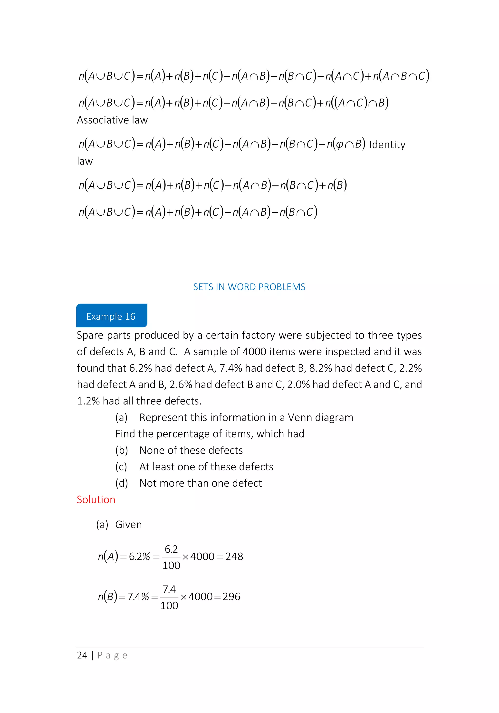 24 | P a g e
( ) ( ) ( ) ( ) ( ) ( ) ( ) ( )
C
B
A
n
C
A
n
C
B
n
B
A
n
C
n
B
n
A
n
C
B
A
n 

+

−

−

−
+
+
=


( ) ( ) ( ) ( ) ( ) ( ) ( )
( )
B
C
A
n
C
B
n
B
A
n
C
n
B
n
A
n
C
B
A
n 

+

−

−
+
+
=


Associative law
( ) ( ) ( ) ( ) ( ) ( ) ( )
B
φ
n
C
B
n
B
A
n
C
n
B
n
A
n
C
B
A
n 
+

−

−
+
+
=

 Identity
law
( ) ( ) ( ) ( ) ( ) ( ) ( )
B
n
C
B
n
B
A
n
C
n
B
n
A
n
C
B
A
n +

−

−
+
+
=


( ) ( ) ( ) ( ) ( ) ( )
C
B
n
B
A
n
C
n
B
n
A
n
C
B
A
n 
−

−
+
+
=


SETS IN WORD PROBLEMS
Spare parts produced by a certain factory were subjected to three types
of defects A, B and C. A sample of 4000 items were inspected and it was
found that 6.2% had defect A, 7.4% had defect B, 8.2% had defect C, 2.2%
had defect A and B, 2.6% had defect B and C, 2.0% had defect A and C, and
1.2% had all three defects.
(a) Represent this information in a Venn diagram
Find the percentage of items, which had
(b) None of these defects
(c) At least one of these defects
(d) Not more than one defect
Solution
(a) Given
( ) 248
4000
100
2
6
2
6 =

=
=
.
%
.
A
n
( ) 296
4000
100
4
7
4
7 =

=
=
.
%
.
B
n
Example 16
 