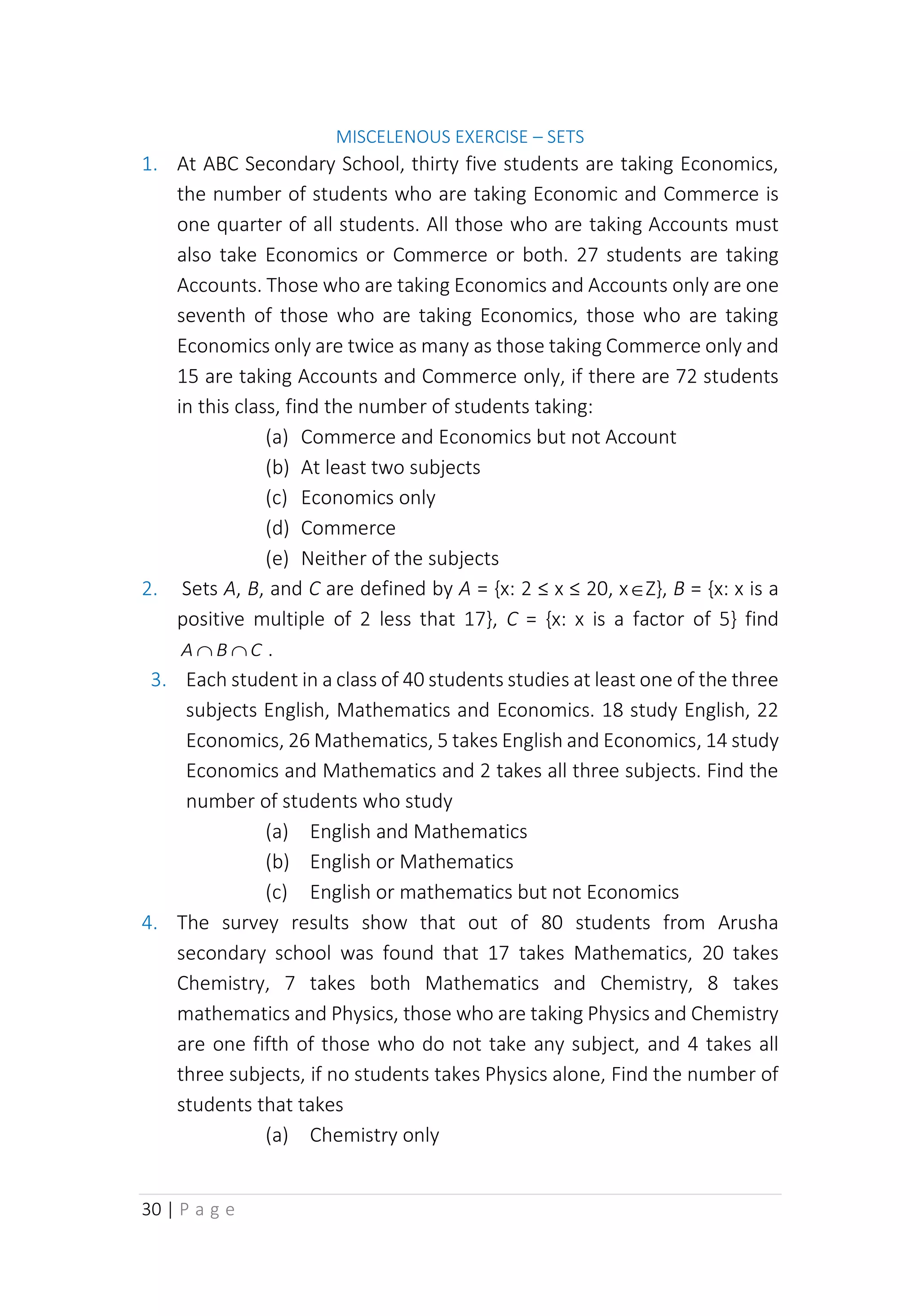 30 | P a g e
MISCELENOUS EXERCISE – SETS
1. At ABC Secondary School, thirty five students are taking Economics,
the number of students who are taking Economic and Commerce is
one quarter of all students. All those who are taking Accounts must
also take Economics or Commerce or both. 27 students are taking
Accounts. Those who are taking Economics and Accounts only are one
seventh of those who are taking Economics, those who are taking
Economics only are twice as many as those taking Commerce only and
15 are taking Accounts and Commerce only, if there are 72 students
in this class, find the number of students taking:
(a) Commerce and Economics but not Account
(b) At least two subjects
(c) Economics only
(d) Commerce
(e) Neither of the subjects
2. Sets A, B, and C are defined by A = {x: 2 ≤ x ≤ 20, xZ}, B = {x: x is a
positive multiple of 2 less that 17}, C = {x: x is a factor of 5} find
C
B
A 
 .
3. Each student in a class of 40 students studies at least one of the three
subjects English, Mathematics and Economics. 18 study English, 22
Economics, 26 Mathematics, 5 takes English and Economics, 14 study
Economics and Mathematics and 2 takes all three subjects. Find the
number of students who study
(a) English and Mathematics
(b) English or Mathematics
(c) English or mathematics but not Economics
4. The survey results show that out of 80 students from Arusha
secondary school was found that 17 takes Mathematics, 20 takes
Chemistry, 7 takes both Mathematics and Chemistry, 8 takes
mathematics and Physics, those who are taking Physics and Chemistry
are one fifth of those who do not take any subject, and 4 takes all
three subjects, if no students takes Physics alone, Find the number of
students that takes
(a) Chemistry only
 