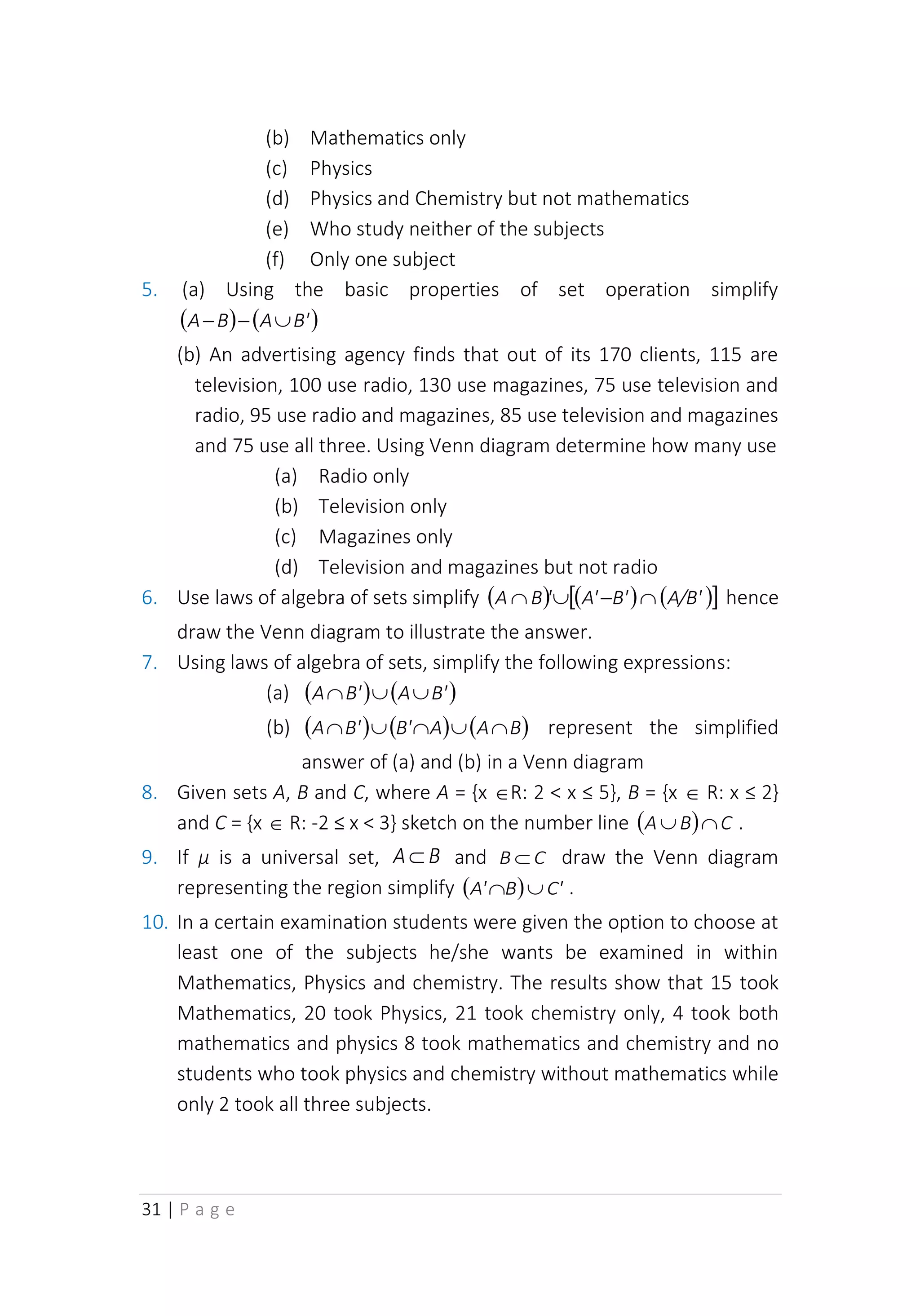 31 | P a g e
(b) Mathematics only
(c) Physics
(d) Physics and Chemistry but not mathematics
(e) Who study neither of the subjects
(f) Only one subject
5. (a) Using the basic properties of set operation simplify
( ) ( )
B'
A
B
A 
−
−
(b) An advertising agency finds that out of its 170 clients, 115 are
television, 100 use radio, 130 use magazines, 75 use television and
radio, 95 use radio and magazines, 85 use television and magazines
and 75 use all three. Using Venn diagram determine how many use
(a) Radio only
(b) Television only
(c) Magazines only
(d) Television and magazines but not radio
6. Use laws of algebra of sets simplify ( ) ( ) ( )
 
A/B'
B'
A'
'
B
A 
−

 hence
draw the Venn diagram to illustrate the answer.
7. Using laws of algebra of sets, simplify the following expressions:
(a) ( ) ( )
B'
A
B'
A 


(b) ( ) ( ) ( )
B
A
A
B'
B'
A 



 represent the simplified
answer of (a) and (b) in a Venn diagram
8. Given sets A, B and C, where A = {x R: 2 < x ≤ 5}, B = {x  R: x ≤ 2}
and C = {x  R: -2 ≤ x < 3} sketch on the number line ( ) C
B
A 
 .
9. If µ is a universal set, B
A and C
B  draw the Venn diagram
representing the region simplify ( ) C'
B
A' 
 .
10. In a certain examination students were given the option to choose at
least one of the subjects he/she wants be examined in within
Mathematics, Physics and chemistry. The results show that 15 took
Mathematics, 20 took Physics, 21 took chemistry only, 4 took both
mathematics and physics 8 took mathematics and chemistry and no
students who took physics and chemistry without mathematics while
only 2 took all three subjects.
 