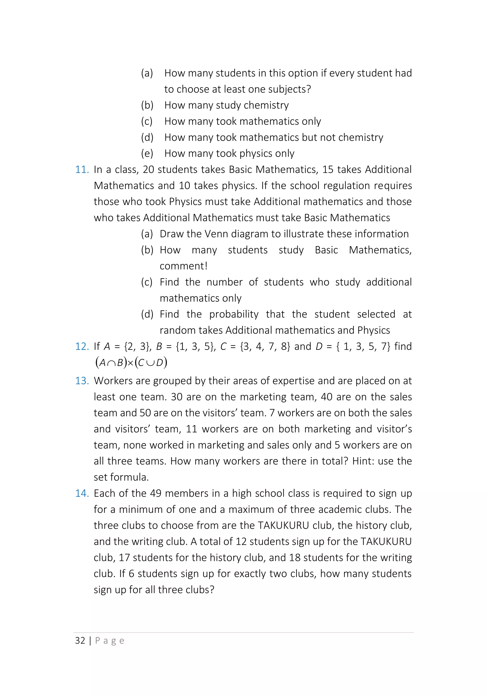 32 | P a g e
(a) How many students in this option if every student had
to choose at least one subjects?
(b) How many study chemistry
(c) How many took mathematics only
(d) How many took mathematics but not chemistry
(e) How many took physics only
11. In a class, 20 students takes Basic Mathematics, 15 takes Additional
Mathematics and 10 takes physics. If the school regulation requires
those who took Physics must take Additional mathematics and those
who takes Additional Mathematics must take Basic Mathematics
(a) Draw the Venn diagram to illustrate these information
(b) How many students study Basic Mathematics,
comment!
(c) Find the number of students who study additional
mathematics only
(d) Find the probability that the student selected at
random takes Additional mathematics and Physics
12. If A = {2, 3}, B = {1, 3, 5}, C = {3, 4, 7, 8} and D = { 1, 3, 5, 7} find
( ) ( )
D
C
B
A 


13. Workers are grouped by their areas of expertise and are placed on at
least one team. 30 are on the marketing team, 40 are on the sales
team and 50 are on the visitors’ team. 7 workers are on both the sales
and visitors’ team, 11 workers are on both marketing and visitor’s
team, none worked in marketing and sales only and 5 workers are on
all three teams. How many workers are there in total? Hint: use the
set formula.
14. Each of the 49 members in a high school class is required to sign up
for a minimum of one and a maximum of three academic clubs. The
three clubs to choose from are the TAKUKURU club, the history club,
and the writing club. A total of 12 students sign up for the TAKUKURU
club, 17 students for the history club, and 18 students for the writing
club. If 6 students sign up for exactly two clubs, how many students
sign up for all three clubs?
 