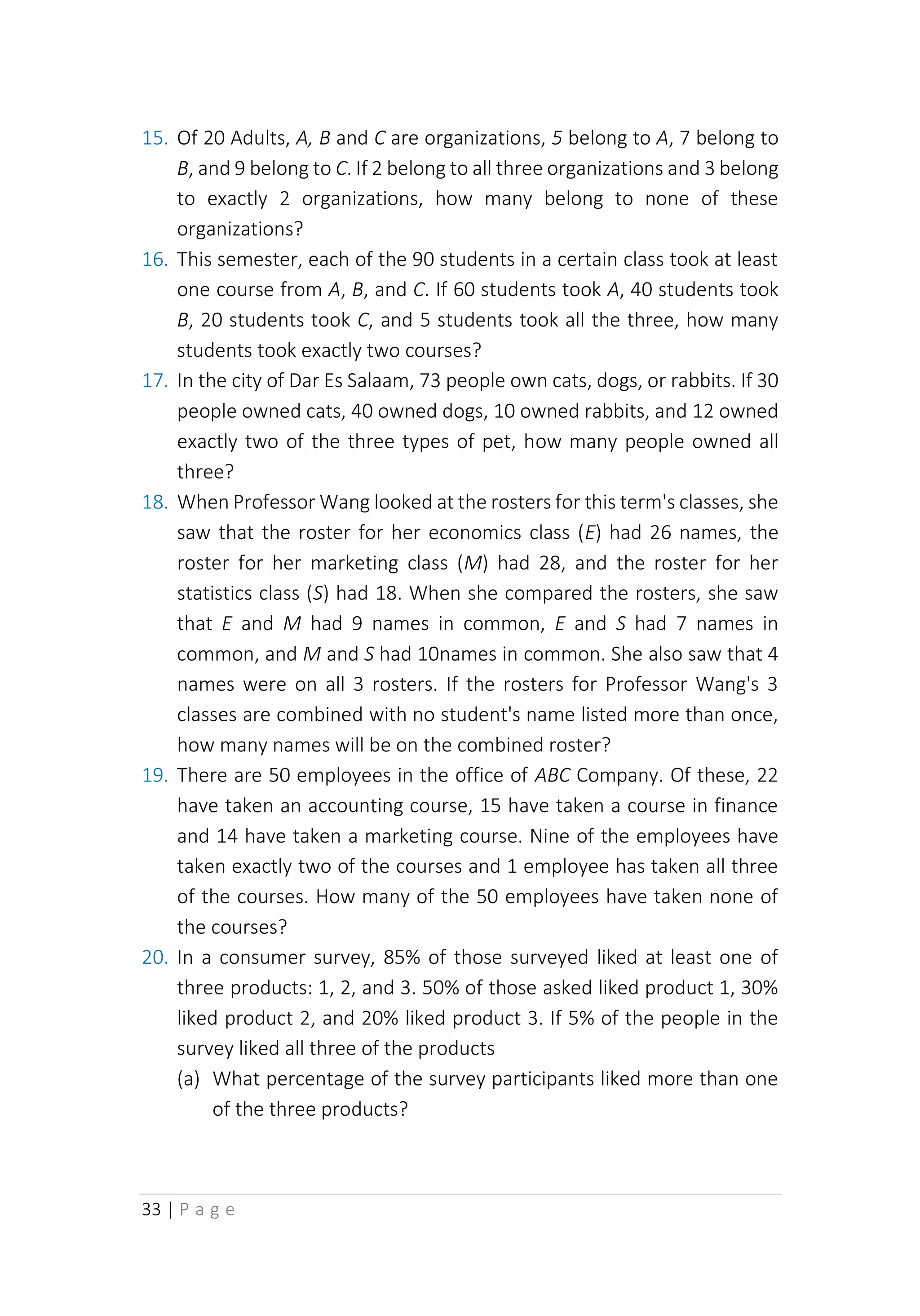 33 | P a g e
15. Of 20 Adults, A, B and C are organizations, 5 belong to A, 7 belong to
B, and 9 belong to C. If 2 belong to all three organizations and 3 belong
to exactly 2 organizations, how many belong to none of these
organizations?
16. This semester, each of the 90 students in a certain class took at least
one course from A, B, and C. If 60 students took A, 40 students took
B, 20 students took C, and 5 students took all the three, how many
students took exactly two courses?
17. In the city of Dar Es Salaam, 73 people own cats, dogs, or rabbits. If 30
people owned cats, 40 owned dogs, 10 owned rabbits, and 12 owned
exactly two of the three types of pet, how many people owned all
three?
18. When Professor Wang looked at the rosters for this term's classes, she
saw that the roster for her economics class (E) had 26 names, the
roster for her marketing class (M) had 28, and the roster for her
statistics class (S) had 18. When she compared the rosters, she saw
that E and M had 9 names in common, E and S had 7 names in
common, and M and S had 10names in common. She also saw that 4
names were on all 3 rosters. If the rosters for Professor Wang's 3
classes are combined with no student's name listed more than once,
how many names will be on the combined roster?
19. There are 50 employees in the office of ABC Company. Of these, 22
have taken an accounting course, 15 have taken a course in finance
and 14 have taken a marketing course. Nine of the employees have
taken exactly two of the courses and 1 employee has taken all three
of the courses. How many of the 50 employees have taken none of
the courses?
20. In a consumer survey, 85% of those surveyed liked at least one of
three products: 1, 2, and 3. 50% of those asked liked product 1, 30%
liked product 2, and 20% liked product 3. If 5% of the people in the
survey liked all three of the products
(a) What percentage of the survey participants liked more than one
of the three products?
 