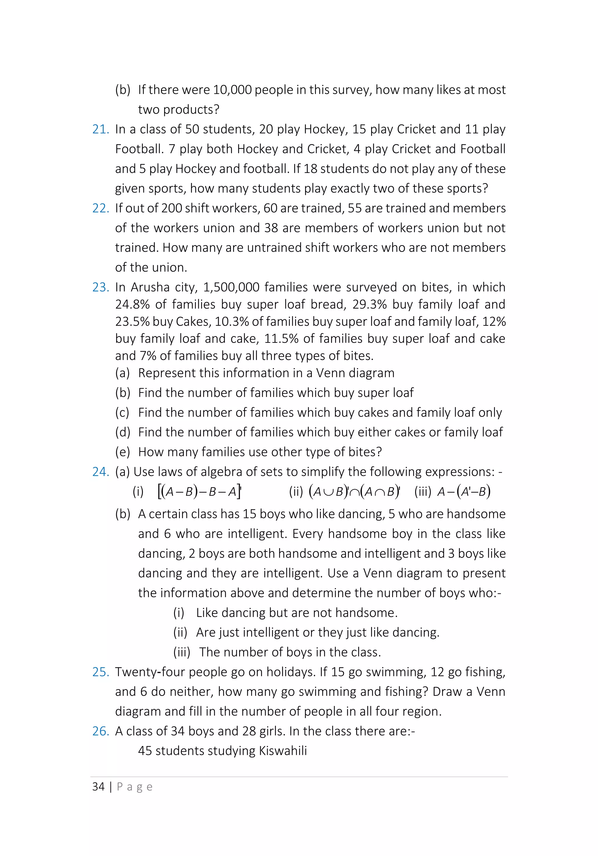 34 | P a g e
(b) If there were 10,000 people in this survey, how many likes at most
two products?
21. In a class of 50 students, 20 play Hockey, 15 play Cricket and 11 play
Football. 7 play both Hockey and Cricket, 4 play Cricket and Football
and 5 play Hockey and football. If 18 students do not play any of these
given sports, how many students play exactly two of these sports?
22. If out of 200 shift workers, 60 are trained, 55 are trained and members
of the workers union and 38 are members of workers union but not
trained. How many are untrained shift workers who are not members
of the union.
23. In Arusha city, 1,500,000 families were surveyed on bites, in which
24.8% of families buy super loaf bread, 29.3% buy family loaf and
23.5% buy Cakes, 10.3% of families buy super loaf and family loaf, 12%
buy family loaf and cake, 11.5% of families buy super loaf and cake
and 7% of families buy all three types of bites.
(a) Represent this information in a Venn diagram
(b) Find the number of families which buy super loaf
(c) Find the number of families which buy cakes and family loaf only
(d) Find the number of families which buy either cakes or family loaf
(e) How many families use other type of bites?
24. (a) Use laws of algebra of sets to simplify the following expressions: -
(i) ( )
 '
A
B
B
A −
−
− (ii) ( ) ( )'
' B
A
B
A 

 (iii) ( )
B
A
A −
− '
(b) A certain class has 15 boys who like dancing, 5 who are handsome
and 6 who are intelligent. Every handsome boy in the class like
dancing, 2 boys are both handsome and intelligent and 3 boys like
dancing and they are intelligent. Use a Venn diagram to present
the information above and determine the number of boys who:-
(i) Like dancing but are not handsome.
(ii) Are just intelligent or they just like dancing.
(iii) The number of boys in the class.
25. Twenty‑four people go on holidays. If 15 go swimming, 12 go fishing,
and 6 do neither, how many go swimming and fishing? Draw a Venn
diagram and fill in the number of people in all four region.
26. A class of 34 boys and 28 girls. In the class there are:-
45 students studying Kiswahili
 