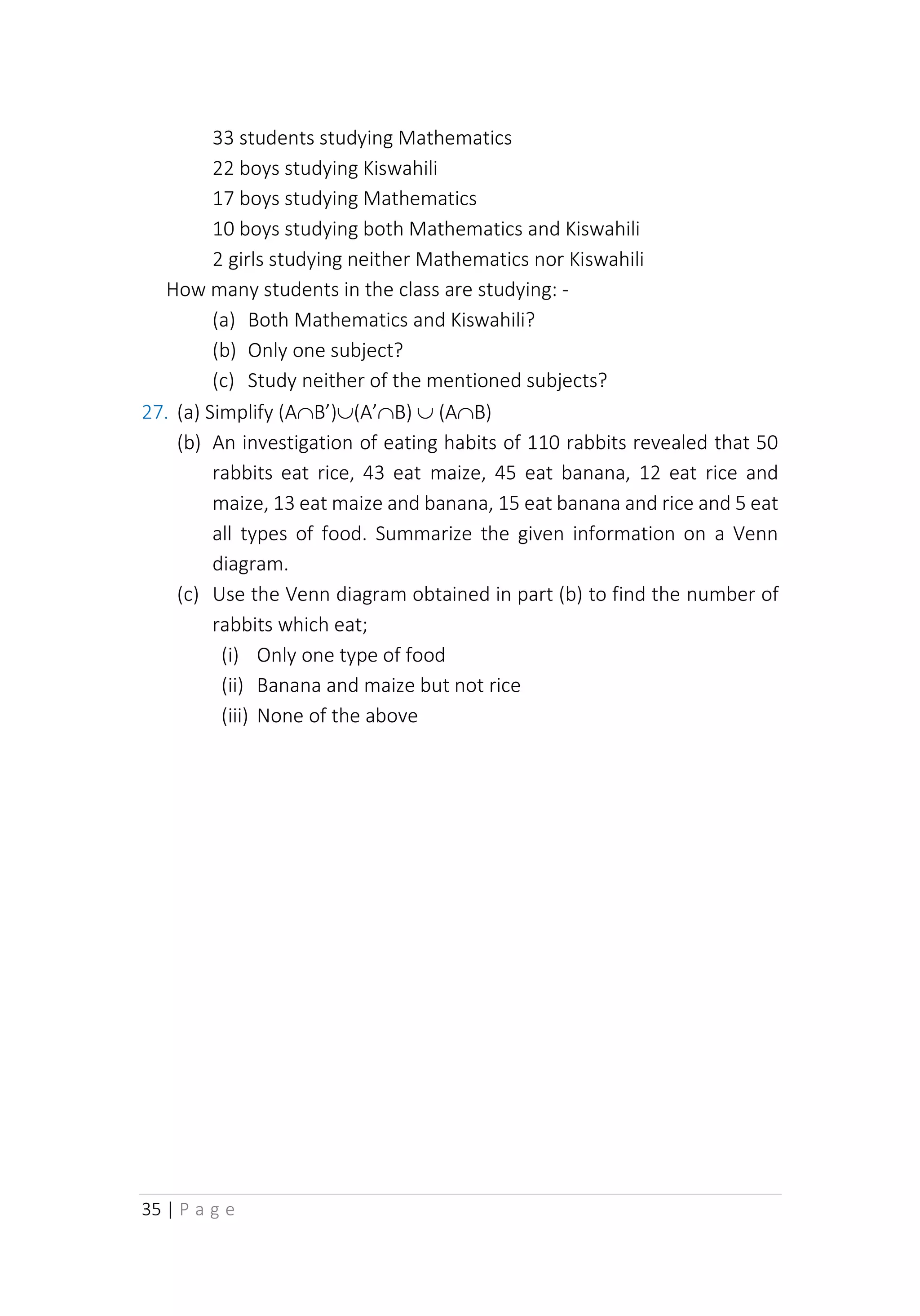 35 | P a g e
33 students studying Mathematics
22 boys studying Kiswahili
17 boys studying Mathematics
10 boys studying both Mathematics and Kiswahili
2 girls studying neither Mathematics nor Kiswahili
How many students in the class are studying: -
(a) Both Mathematics and Kiswahili?
(b) Only one subject?
(c) Study neither of the mentioned subjects?
27. (a) Simplify (AB’)(A’B)  (AB)
(b) An investigation of eating habits of 110 rabbits revealed that 50
rabbits eat rice, 43 eat maize, 45 eat banana, 12 eat rice and
maize, 13 eat maize and banana, 15 eat banana and rice and 5 eat
all types of food. Summarize the given information on a Venn
diagram.
(c) Use the Venn diagram obtained in part (b) to find the number of
rabbits which eat;
(i) Only one type of food
(ii) Banana and maize but not rice
(iii) None of the above
 
