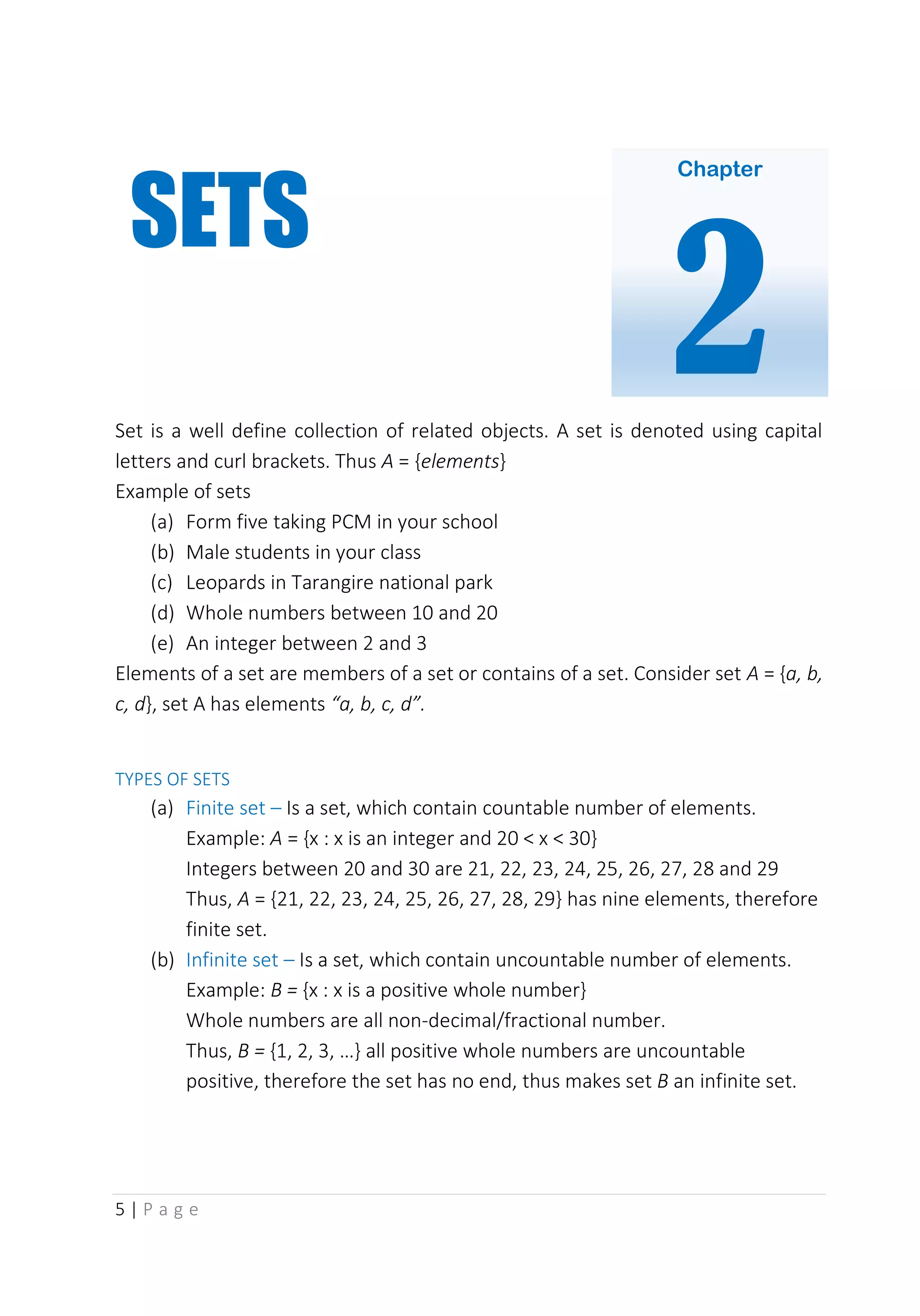 5 | P a g e
Set is a well define collection of related objects. A set is denoted using capital
letters and curl brackets. Thus A = {elements}
Example of sets
(a) Form five taking PCM in your school
(b) Male students in your class
(c) Leopards in Tarangire national park
(d) Whole numbers between 10 and 20
(e) An integer between 2 and 3
Elements of a set are members of a set or contains of a set. Consider set A = {a, b,
c, d}, set A has elements “a, b, c, d”.
TYPES OF SETS
(a) Finite set – Is a set, which contain countable number of elements.
Example: A = {x : x is an integer and 20 < x < 30}
Integers between 20 and 30 are 21, 22, 23, 24, 25, 26, 27, 28 and 29
Thus, A = {21, 22, 23, 24, 25, 26, 27, 28, 29} has nine elements, therefore
finite set.
(b) Infinite set – Is a set, which contain uncountable number of elements.
Example: B = {x : x is a positive whole number}
Whole numbers are all non-decimal/fractional number.
Thus, B = {1, 2, 3, …} all positive whole numbers are uncountable
positive, therefore the set has no end, thus makes set B an infinite set.
Chapter
2
SETS
 