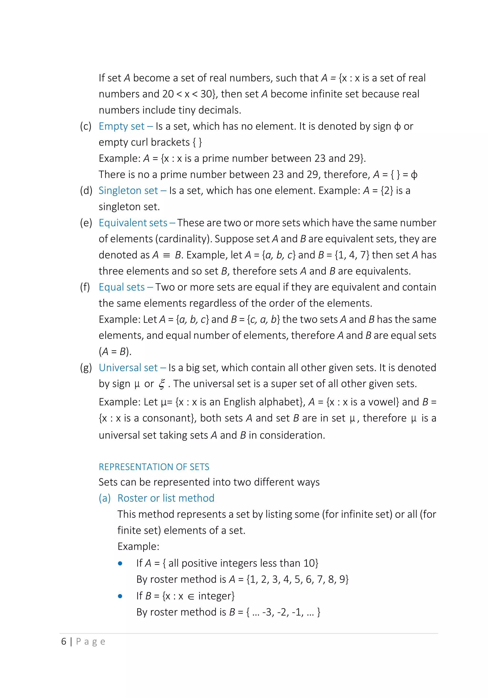 6 | P a g e
If set A become a set of real numbers, such that A = {x : x is a set of real
numbers and 20 < x < 30}, then set A become infinite set because real
numbers include tiny decimals.
(c) Empty set – Is a set, which has no element. It is denoted by sign ф or
empty curl brackets { }
Example: A = {x : x is a prime number between 23 and 29}.
There is no a prime number between 23 and 29, therefore, A = { } = ф
(d) Singleton set – Is a set, which has one element. Example: A = {2} is a
singleton set.
(e) Equivalent sets – These are two or more sets which have the same number
of elements (cardinality). Suppose set A and B are equivalent sets, they are
denoted as A  B. Example, let A = {a, b, c} and B = {1, 4, 7} then set A has
three elements and so set B, therefore sets A and B are equivalents.
(f) Equal sets – Two or more sets are equal if they are equivalent and contain
the same elements regardless of the order of the elements.
Example: Let A = {a, b, c} and B = {c, a, b} the two sets A and B has the same
elements, and equal number of elements, therefore A and B are equal sets
(A = B).
(g) Universal set – Is a big set, which contain all other given sets. It is denoted
by sign μ or  . The universal set is a super set of all other given sets.
Example: Let µ= {x : x is an English alphabet}, A = {x : x is a vowel} and B =
{x : x is a consonant}, both sets A and set B are in set μ , therefore μ is a
universal set taking sets A and B in consideration.
REPRESENTATION OF SETS
Sets can be represented into two different ways
(a) Roster or list method
This method represents a set by listing some (for infinite set) or all (for
finite set) elements of a set.
Example:
• If A = { all positive integers less than 10}
By roster method is A = {1, 2, 3, 4, 5, 6, 7, 8, 9}
• If B = {x : x  integer}
By roster method is B = { … -3, -2, -1, … }
 