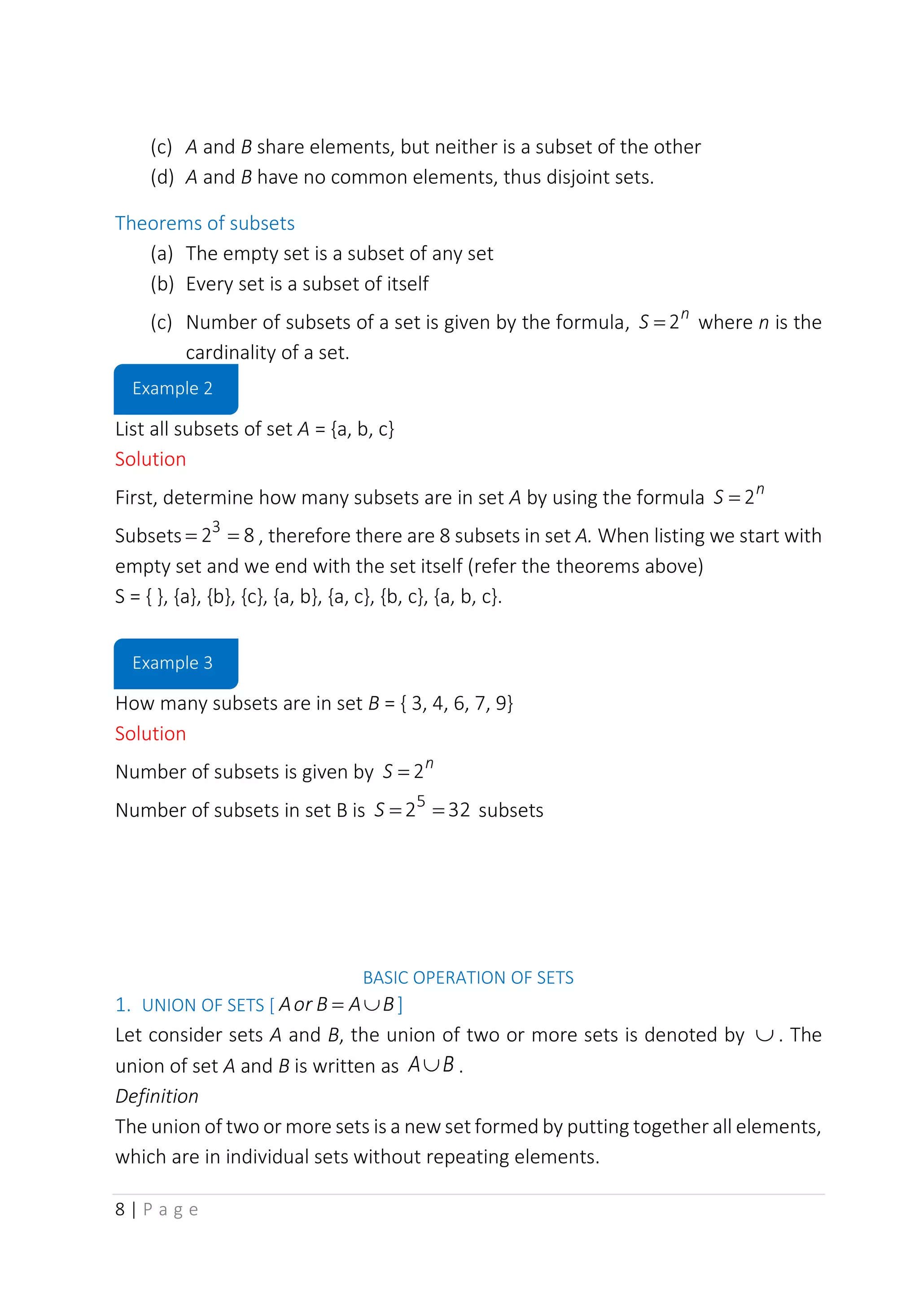 8 | P a g e
(c) A and B share elements, but neither is a subset of the other
(d) A and B have no common elements, thus disjoint sets.
Theorems of subsets
(a) The empty set is a subset of any set
(b) Every set is a subset of itself
(c) Number of subsets of a set is given by the formula, n
S 2
= where n is the
cardinality of a set.
List all subsets of set A = {a, b, c}
Solution
First, determine how many subsets are in set A by using the formula n
S 2
=
Subsets 8
23
=
= , therefore there are 8 subsets in set A. When listing we start with
empty set and we end with the set itself (refer the theorems above)
S = { }, {a}, {b}, {c}, {a, b}, {a, c}, {b, c}, {a, b, c}.
How many subsets are in set B = { 3, 4, 6, 7, 9}
Solution
Number of subsets is given by n
S 2
=
Number of subsets in set B is 32
25
=
=
S subsets
BASIC OPERATION OF SETS
1. UNION OF SETS [ B
A
B
or
A 
= ]
Let consider sets A and B, the union of two or more sets is denoted by  . The
union of set A and B is written as B
A .
Definition
The union of two or more sets is a new set formed by putting together all elements,
which are in individual sets without repeating elements.
Example 2
Example 3
 