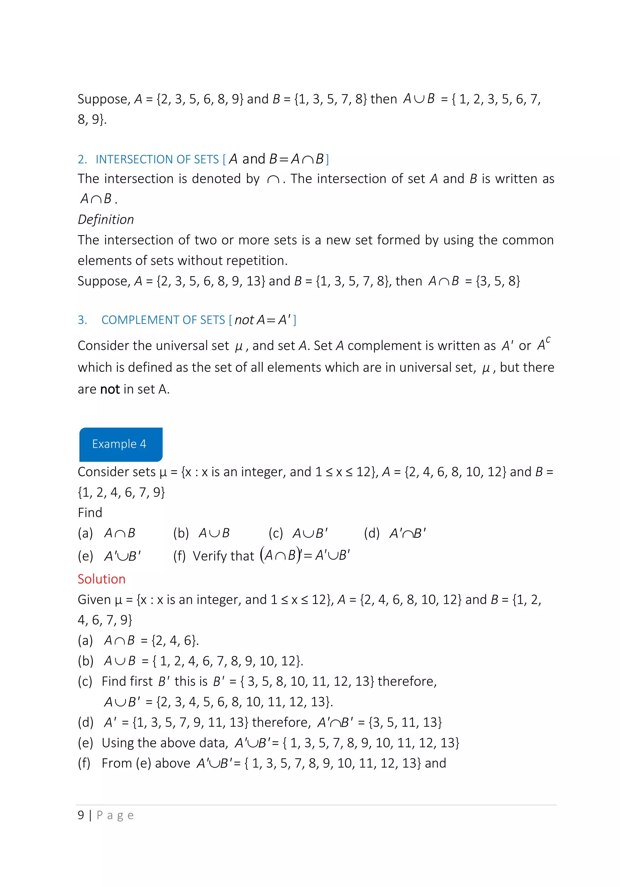 9 | P a g e
Suppose, A = {2, 3, 5, 6, 8, 9} and B = {1, 3, 5, 7, 8} then B
A = { 1, 2, 3, 5, 6, 7,
8, 9}.
2. INTERSECTION OF SETS [ B
A
B
A 
=
and ]
The intersection is denoted by  . The intersection of set A and B is written as
B
A .
Definition
The intersection of two or more sets is a new set formed by using the common
elements of sets without repetition.
Suppose, A = {2, 3, 5, 6, 8, 9, 13} and B = {1, 3, 5, 7, 8}, then B
A = {3, 5, 8}
3. COMPLEMENT OF SETS [ A'
A
not = ]
Consider the universal set μ , and set A. Set A complement is written as A' or
c
A
which is defined as the set of all elements which are in universal set, μ , but there
are not in set A.
Consider sets µ = {x : x is an integer, and 1 ≤ x ≤ 12}, A = {2, 4, 6, 8, 10, 12} and B =
{1, 2, 4, 6, 7, 9}
Find
(a) B
A (b) B
A (c) B'
A (d) B'
A'
(e) B'
A' (f) Verify that ( ) B'
A'
'
B
A 
=

Solution
Given µ = {x : x is an integer, and 1 ≤ x ≤ 12}, A = {2, 4, 6, 8, 10, 12} and B = {1, 2,
4, 6, 7, 9}
(a) B
A = {2, 4, 6}.
(b) B
A  = { 1, 2, 4, 6, 7, 8, 9, 10, 12}.
(c) Find first B' this is B' = { 3, 5, 8, 10, 11, 12, 13} therefore,
B'
A = {2, 3, 4, 5, 6, 8, 10, 11, 12, 13}.
(d) A' = {1, 3, 5, 7, 9, 11, 13} therefore, B'
A' = {3, 5, 11, 13}
(e) Using the above data, B'
A' = { 1, 3, 5, 7, 8, 9, 10, 11, 12, 13}
(f) From (e) above B'
A' = { 1, 3, 5, 7, 8, 9, 10, 11, 12, 13} and
Example 4
 