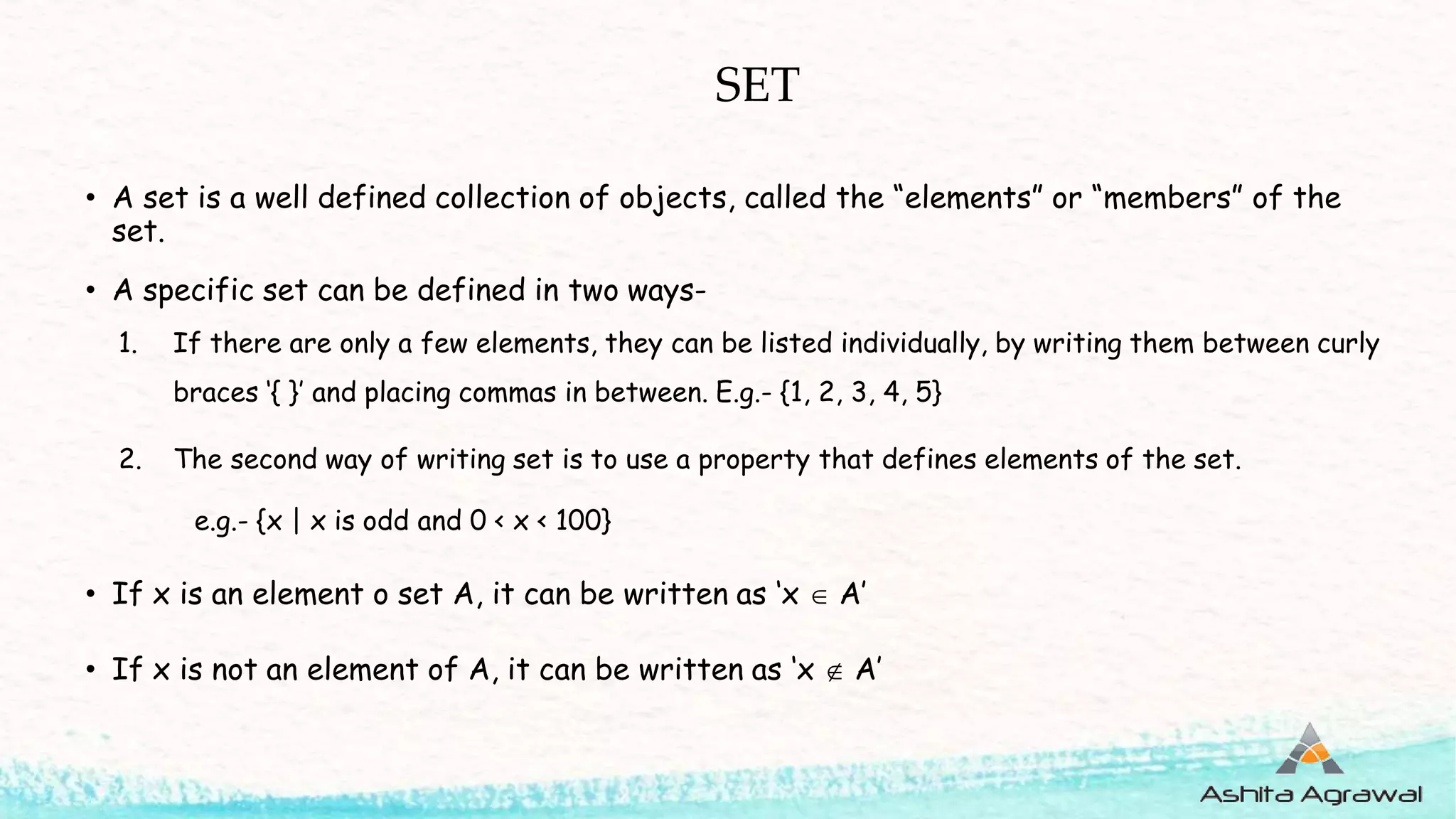 SET
• A set is a well defined collection of objects, called the “elements” or “members” of the
set.
• A specific set can be defined in two ways-
1. If there are only a few elements, they can be listed individually, by writing them between curly
braces ‘{ }’ and placing commas in between. E.g.- {1, 2, 3, 4, 5}
2. The second way of writing set is to use a property that defines elements of the set.
e.g.- {x | x is odd and 0 < x < 100}
• If x is an element o set A, it can be written as ‘x  A’
• If x is not an element of A, it can be written as ‘x  A’
 