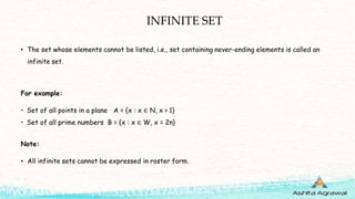 INFINITE SET
• The set whose elements cannot be listed, i.e., set containing never-ending elements is called an
infinite set.
For example:
• Set of all points in a plane A = {x : x ∈ N, x > 1}
• Set of all prime numbers B = {x : x ∈ W, x = 2n}
Note:
• All infinite sets cannot be expressed in roster form.
 