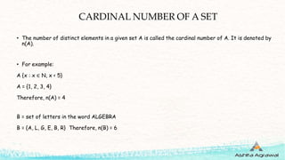CARDINAL NUMBER OF A SET
• The number of distinct elements in a given set A is called the cardinal number of A. It is denoted by
n(A).
• For example:
A {x : x ∈ N, x < 5}
A = {1, 2, 3, 4}
Therefore, n(A) = 4
B = set of letters in the word ALGEBRA
B = {A, L, G, E, B, R} Therefore, n(B) = 6
 