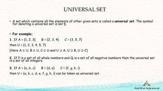 UNIVERSAL SET
• A set which contains all the elements of other given sets is called a universal set. The symbol
for denoting a universal set is 𝖴or ξ.
• For example;
1. If A = {1, 2, 3} B = {2, 3, 4} C = {3, 5, 7}
then U = {1, 2, 3, 4, 5, 7}
[Here A ⊆ U, B ⊆ U, C ⊆ U and U ⊇ A, U ⊇ B, U ⊇ C]
2. If P is a set of all whole numbers and Q is a set of all negative numbers then the universal set
is a set of all integers.
3. If A = {a, b, c} B = {d, e} C = {f, g, h, i}
then U = {a, b, c, d, e, f, g, h, i} can be taken as universal set.
 