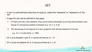 SET
• A set is a well defined collection of objects, called the “elements” or “members” of the
set.
• A specific set can be defined in two ways-
1. If there are only a few elements, they can be listed individually, by writing them between curly
braces ‘{ }’ and placing commas in between. E.g.- {1, 2, 3, 4, 5}
2. The second way of writing set is to use a property that defines elements of the set.
e.g.- {x | x is odd and 0 < x < 100}
• If x is an element o set A, it can be written as ‘x  A’
• If x is not an element of A, it can be written as ‘x  A’
 