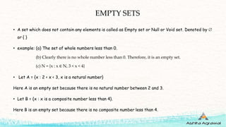 EMPTY SETS
• A set which does not contain any elements is called as Empty set or Null or Void set. Denoted by 
or { }
• example: (a) The set of whole numbers less than 0.
(b) Clearly there is no whole number less than 0. Therefore, it is an empty set.
(c) N = {x : x ∈ N, 3 < x < 4}
• Let A = {x : 2 < x < 3, x is a natural number}
Here A is an empty set because there is no natural number between 2 and 3.
• Let B = {x : x is a composite number less than 4}.
Here B is an empty set because there is no composite number less than 4.
 