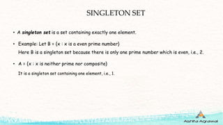 SINGLETON SET
• A singleton set is a set containing exactly one element.
• Example: Let B = {x : x is a even prime number}
Here B is a singleton set because there is only one prime number which is even, i.e., 2.
• A = {x : x is neither prime nor composite}
It is a singleton set containing one element, i.e., 1.
 