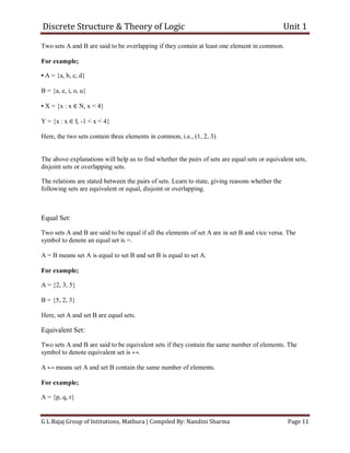 Discrete Structure & Theory of Logic Unit 1
G L Bajaj Group of Intitutions, Mathura | Compiled By: Nandini Sharma Page 11
Two sets A and B are said to be overlapping if they contain at least one element in common.
For example;
• A = {a, b, c, d}
B = {a, e, i, o, u}
• X = {x : x ∈ N, x < 4}
Y = {x : x ∈ I, -1 < x < 4}
Here, the two sets contain three elements in common, i.e., (1, 2, 3)
The above explanations will help us to find whether the pairs of sets are equal sets or equivalent sets,
disjoint sets or overlapping sets.
The relations are stated between the pairs of sets. Learn to state, giving reasons whether the
following sets are equivalent or equal, disjoint or overlapping.
Equal Set:
Two sets A and B are said to be equal if all the elements of set A are in set B and vice versa. The
symbol to denote an equal set is =.
A = B means set A is equal to set B and set B is equal to set A.
For example;
A = {2, 3, 5}
B = {5, 2, 3}
Here, set A and set B are equal sets.
Equivalent Set:
Two sets A and B are said to be equivalent sets if they contain the same number of elements. The
symbol to denote equivalent set is ↔.
A ↔ means set A and set B contain the same number of elements.
For example;
A = {p, q, r}
 