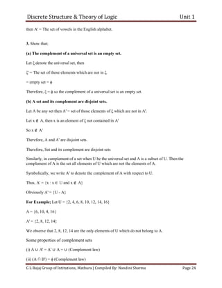 Discrete Structure & Theory of Logic Unit 1
G L Bajaj Group of Intitutions, Mathura | Compiled By: Nandini Sharma Page 24
then A' = The set of vowels in the English alphabet.
3. Show that;
(a) The complement of a universal set is an empty set.
Let ξ denote the universal set, then
ξ' = The set of those elements which are not in ξ.
= empty set = ϕ
Therefore, ξ = ϕ so the complement of a universal set is an empty set.
(b) A set and its complement are disjoint sets.
Let A be any set then A' = set of those elements of ξ which are not in A'.
Let x ∉ A, then x is an element of ξ not contained in A'
So x ∉ A'
Therefore, A and A' are disjoint sets.
Therefore, Set and its complement are disjoint sets
Similarly, in complement of a set when U be the universal set and A is a subset of U. Then the
complement of A is the set all elements of U which are not the elements of A.
Symbolically, we write A' to denote the complement of A with respect to U.
Thus, A' = {x : x ∈ U and x ∉ A}
Obviously A' = {U - A}
For Example; Let U = {2, 4, 6, 8, 10, 12, 14, 16}
A = {6, 10, 4, 16}
A' = {2, 8, 12, 14}
We observe that 2, 8, 12, 14 are the only elements of U which do not belong to A.
Some properties of complement sets
(i) A ∪ A' = A' ∪ A = ∪ (Complement law)
(ii) (A ∩ B') = ϕ (Complement law)
 