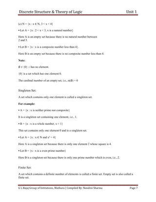 Discrete Structure & Theory of Logic Unit 1
G L Bajaj Group of Intitutions, Mathura | Compiled By: Nandini Sharma Page 7
(c) N = {x : x ∈ N, 3 < x < 4}
• Let A = {x : 2 < x < 3, x is a natural number}
Here A is an empty set because there is no natural number between
2 and 3.
• Let B = {x : x is a composite number less than 4}.
Here B is an empty set because there is no composite number less than 4.
Note:
∅ ≠ {0} ∴ has no element.
{0} is a set which has one element 0.
The cardinal number of an empty set, i.e., n(∅) = 0
Singleton Set:
A set which contains only one element is called a singleton set.
For example:
• A = {x : x is neither prime nor composite}
It is a singleton set containing one element, i.e., 1.
• B = {x : x is a whole number, x < 1}
This set contains only one element 0 and is a singleton set.
• Let A = {x : x ∈ N and x² = 4}
Here A is a singleton set because there is only one element 2 whose square is 4.
• Let B = {x : x is a even prime number}
Here B is a singleton set because there is only one prime number which is even, i.e., 2.
Finite Set:
A set which contains a definite number of elements is called a finite set. Empty set is also called a
finite set.
 