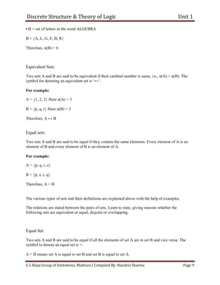 Discrete Structure & Theory of Logic Unit 1
G L Bajaj Group of Intitutions, Mathura | Compiled By: Nandini Sharma Page 9
• B = set of letters in the word ALGEBRA
B = {A, L, G, E, B, R}
Therefore, n(B) = 6
Equivalent Sets:
Two sets A and B are said to be equivalent if their cardinal number is same, i.e., n(A) = n(B). The
symbol for denoting an equivalent set is ‘↔’.
For example:
A = {1, 2, 3} Here n(A) = 3
B = {p, q, r} Here n(B) = 3
Therefore, A ↔ B
Equal sets:
Two sets A and B are said to be equal if they contain the same elements. Every element of A is an
element of B and every element of B is an element of A.
For example:
A = {p, q, r, s}
B = {p, s, r, q}
Therefore, A = B
The various types of sets and their definitions are explained above with the help of examples.
The relations are stated between the pairs of sets. Learn to state, giving reasons whether the
following sets are equivalent or equal, disjoint or overlapping.
Equal Set:
Two sets A and B are said to be equal if all the elements of set A are in set B and vice versa. The
symbol to denote an equal set is =.
A = B means set A is equal to set B and set B is equal to set A.
 