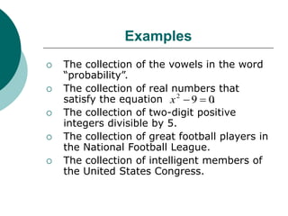Examples
 The collection of the vowels in the word
“probability”.
 The collection of real numbers that
satisfy the equation .
 The collection of two-digit positive
integers divisible by 5.
 The collection of great football players in
the National Football League.
 The collection of intelligent members of
the United States Congress.
0
9
2


x
 