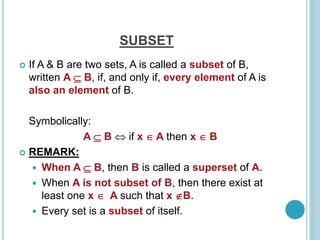 SUBSET
 If A & B are two sets, A is called a subset of B,
written A  B, if, and only if, every element of A is
also an element of B.
Symbolically:
A  B  if x  A then x  B
 REMARK:
 When A  B, then B is called a superset of A.
 When A is not subset of B, then there exist at
least one x  A such that x B.
 Every set is a subset of itself.
 