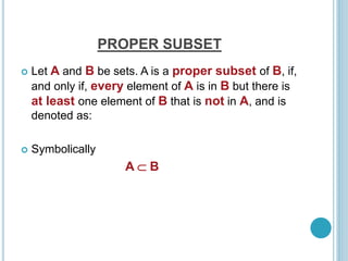 PROPER SUBSET
 Let A and B be sets. A is a proper subset of B, if,
and only if, every element of A is in B but there is
at least one element of B that is not in A, and is
denoted as:
 Symbolically
A  B
 