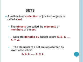 SETS
 A well defined collection of {distinct} objects is
called a set.
 The objects are called the elements or
members of the set.
 Sets are denoted by capital letters A, B, C …,
X, Y, Z.
 The elements of a set are represented by
lower case letters
a, b, c, … , x, y, z.
 