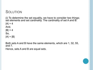 SOLUTION
(i) To determine the set equality, we have to consider two things;
set elements and set cardinality. The cardinality of set A and B:
|A| = 4
And,
|B| = 4
So,
|A| = |B|
Both sets A and B have the same elements, which are 1, 32, 55,
and 7.
Hence, sets A and B are equal sets.
 