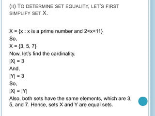(II) TO DETERMINE SET EQUALITY, LET’S FIRST
SIMPLIFY SET X.
X = {x : x is a prime number and 2<x<11}
So,
X = {3, 5, 7}
Now, let’s find the cardinality.
|X| = 3
And,
|Y| = 3
So,
|X| = |Y|
Also, both sets have the same elements, which are 3,
5, and 7. Hence, sets X and Y are equal sets.
 