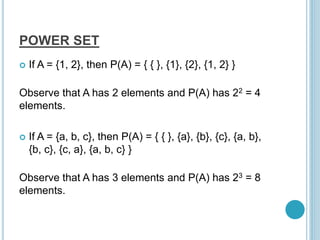 POWER SET
 If A = {1, 2}, then P(A) = { { }, {1}, {2}, {1, 2} }
Observe that A has 2 elements and P(A) has 22 = 4
elements.
 If A = {a, b, c}, then P(A) = { { }, {a}, {b}, {c}, {a, b},
{b, c}, {c, a}, {a, b, c} }
Observe that A has 3 elements and P(A) has 23 = 8
elements.
 