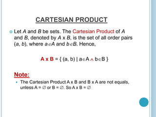 CARTESIAN PRODUCT
 Let A and B be sets. The Cartesian Product of A
and B, denoted by A x B, is the set of all order pairs
(a, b), where aA and bB. Hence,
A x B = { (a, b) | aA  bB }
Note:
 The Cartesian Product A x B and B x A are not equals,
unless A =  or B = . So A x B = 
 