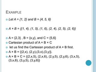 EXAMPLE
 Let A = {1, 2} and B = {4, 5, 6}
 A × B = {(1, 4), (1, 5), (1, 6), (2, 4), (2, 5), (2, 6)}
 A = {2,3} , B = {x,y}, and C = {5,6}
 Cartesian product of A × B × C
 let us find the Cartesian product of A × B first.
 A × B = {(2,x), (2,y),(3,x),(3,y)}.
 A × B × C = {(2,x,5), (2,x,6), (2,y,5), (2,y,6), (3,x,5),
(3,x,6), (3,y,5), (3,y,6)}
 