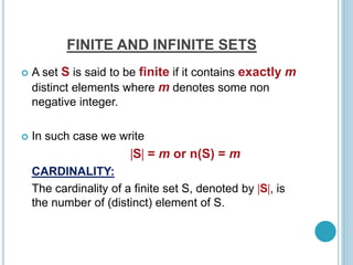 FINITE AND INFINITE SETS
 A set S is said to be finite if it contains exactly m
distinct elements where m denotes some non
negative integer.
 In such case we write
S = m or n(S) = m
CARDINALITY:
The cardinality of a finite set S, denoted by S, is
the number of (distinct) element of S.
 
