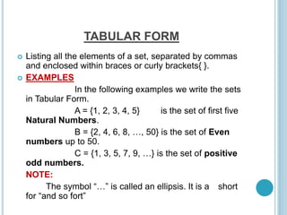 TABULAR FORM
 Listing all the elements of a set, separated by commas
and enclosed within braces or curly brackets{ }.
 EXAMPLES
In the following examples we write the sets
in Tabular Form.
A = {1, 2, 3, 4, 5} is the set of first five
Natural Numbers.
B = {2, 4, 6, 8, …, 50} is the set of Even
numbers up to 50.
C = {1, 3, 5, 7, 9, …} is the set of positive
odd numbers.
NOTE:
The symbol “…” is called an ellipsis. It is a short
for “and so fort”
 