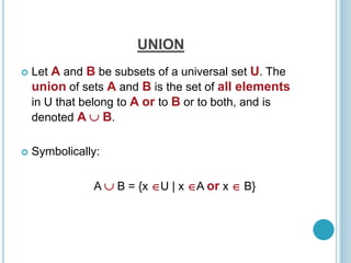 UNION
 Let A and B be subsets of a universal set U. The
union of sets A and B is the set of all elements
in U that belong to A or to B or to both, and is
denoted A  B.
 Symbolically:
A  B = {x U | x A or x  B}
 