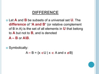 DIFFERENCE
 Let A and B be subsets of a universal set U. The
difference of “A and B” (or relative complement
of B in A) is the set of all elements in U that belong
to A but not to B, and is denoted
A – B or AB.
 Symbolically:
A – B = {x U | x  A and x B}
 