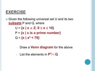 EXERCISE
 Given the following universal set U and its two
subsets P and Q, where
U = {x | x  Z, 0  x  10}
P = {x | x is a prime number}
Q = {x | x² < 70}
1. Draw a Venn diagram for the above
2. List the elements in P‫׳‬ Q
 