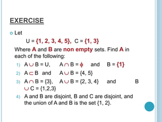 EXERCISE
 Let
U = {1, 2, 3, 4, 5}, C = {1, 3}
Where A and B are non empty sets. Find A in
each of the following:
1) A  B = U, A  B =  and B = {1}
2) A  B and A  B = {4, 5}
3) A  B = {3}, A  B = {2, 3, 4} and B
 C = {1,2,3}
4) A and B are disjoint, B and C are disjoint, and
the union of A and B is the set {1, 2}.
 