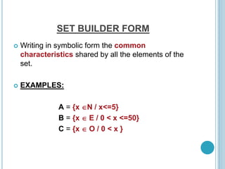 SET BUILDER FORM
 Writing in symbolic form the common
characteristics shared by all the elements of the
set.
 EXAMPLES:
A = {x N / x<=5}
B = {x  E / 0 < x <=50}
C = {x  O / 0 < x }
 