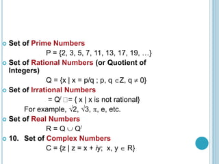  Set of Prime Numbers
P = {2, 3, 5, 7, 11, 13, 17, 19, …}
 Set of Rational Numbers (or Quotient of
Integers)
Q = {x | x = p/q ; p, q Z, q  0}
 Set of Irrational Numbers
= Q/ = { x | x is not rational}
For example, 2, 3, , e, etc.
 Set of Real Numbers
R = Q  Q/
 10. Set of Complex Numbers
C = {z | z = x + iy; x, y  R}
 