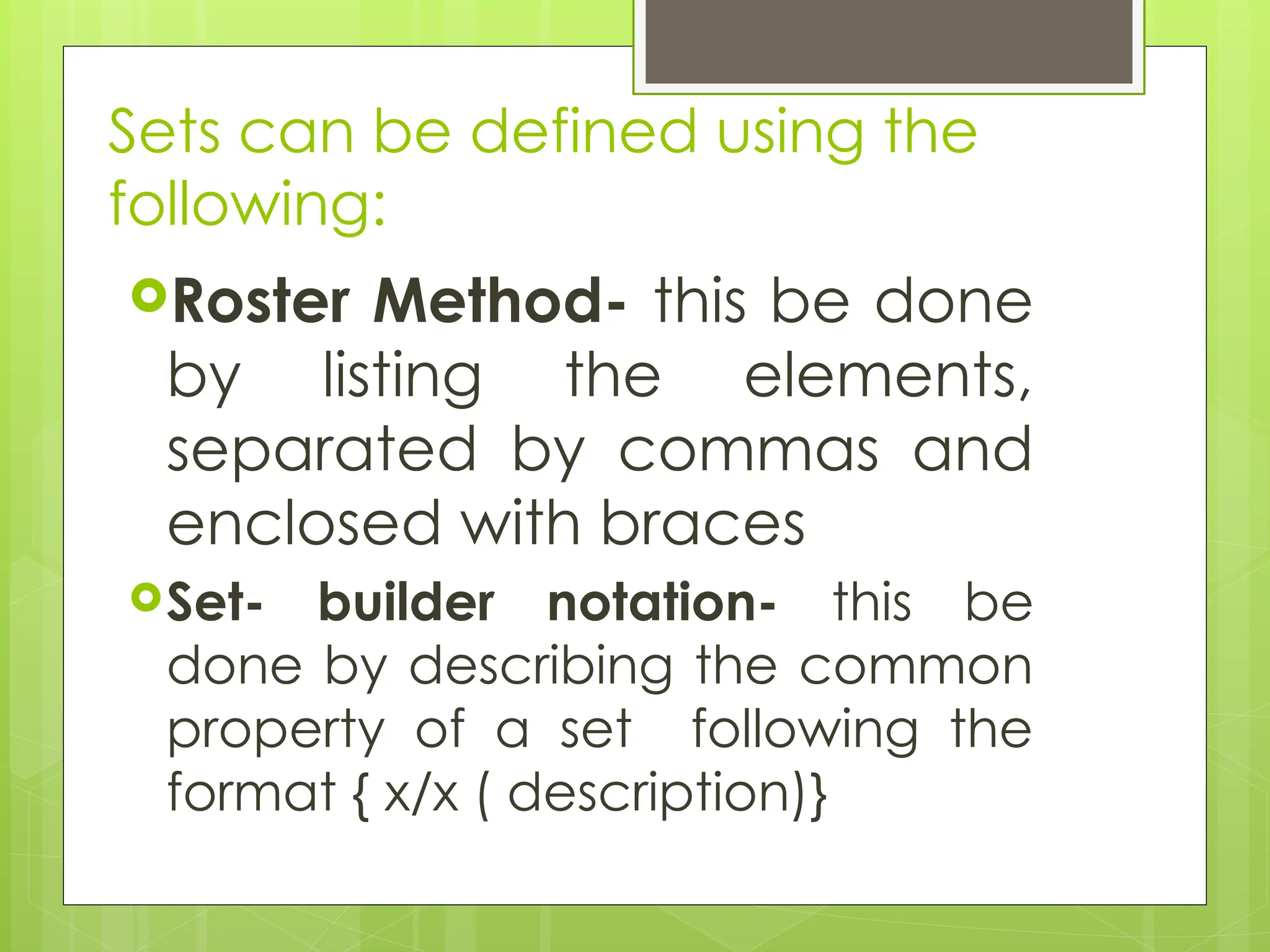 Sets can be defined using the
following:
Roster Method- this be done
by listing the elements,
separated by commas and
enclosed with braces
Set- builder notation- this be
done by describing the common
property of a set following the
format { x/x ( description)}